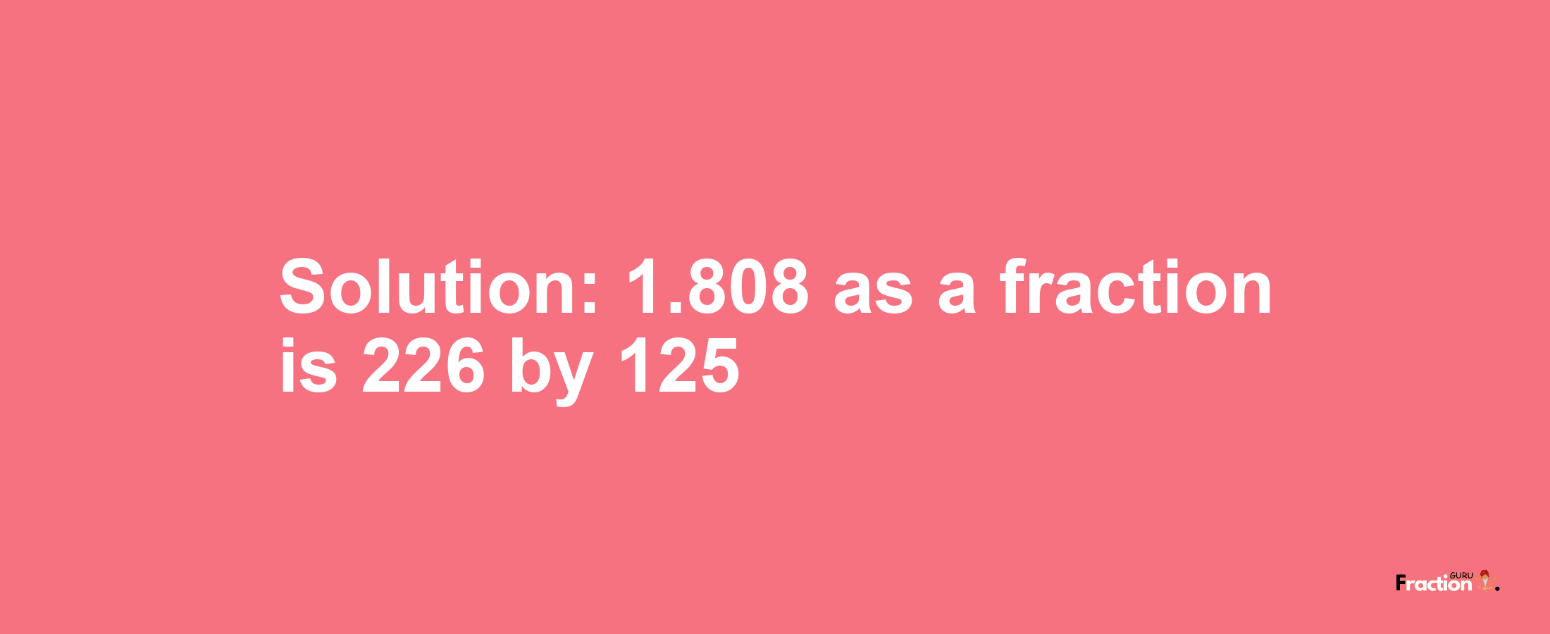 Solution:1.808 as a fraction is 226/125